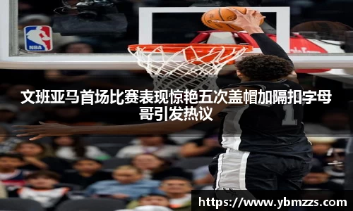 文班亚马首场比赛表现惊艳五次盖帽加隔扣字母哥引发热议
